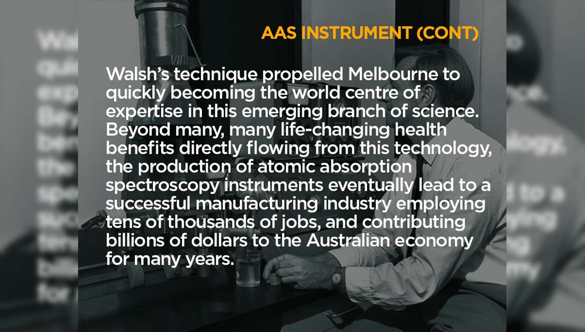 AAS Instrument (Continued). Walsh’s technique propelled Melbourne to quickly becoming the world centre of expertise in this emerging branch of science. Beyond many, many life-changing health benefits directly flowing from this technology, the production of atomic absorption spectroscopy instruments eventually lead to a successful manufacturing industry employing tens of thousands of jobs, and contributing billions of dollars to the Australian economy for many years.
